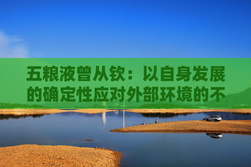 五粮液曾从钦：以自身发展的确定性应对外部环境的不确定性