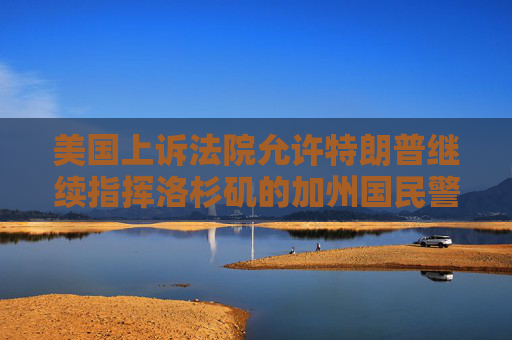 美国上诉法院允许特朗普继续指挥洛杉矶的加州国民警卫队