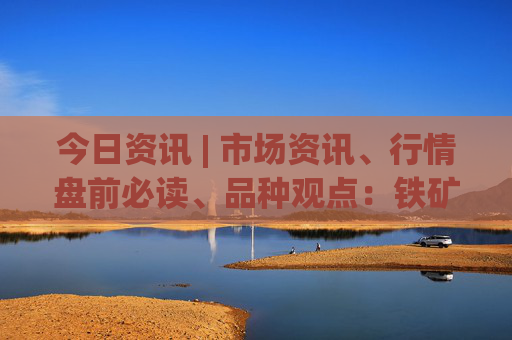 今日资讯 | 市场资讯、行情盘前必读、品种观点：铁矿、玻璃、硅铁锰硅