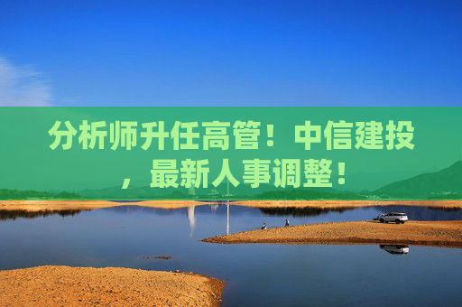 分析师升任高管！中信建投，最新人事调整！