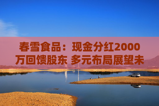 春雪食品：现金分红2000万回馈股东 多元布局展望未来
