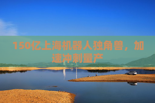 150亿上海机器人独角兽，加速冲刺量产