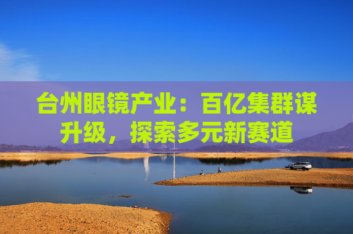 台州眼镜产业：百亿集群谋升级，探索多元新赛道