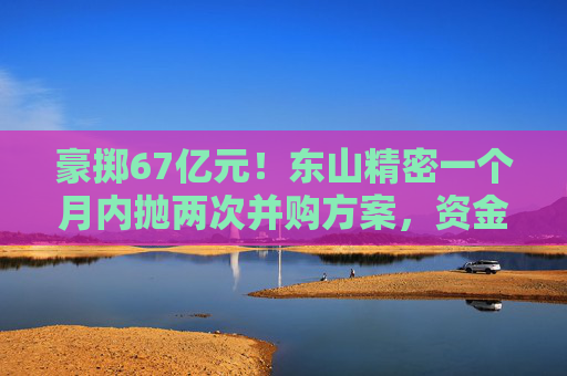 豪掷67亿元！东山精密一个月内抛两次并购方案，资金承压商誉悬顶