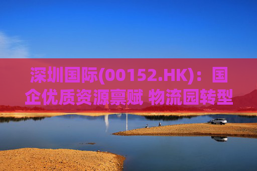 深圳国际(00152.HK)：国企优质资源禀赋 物流园转型升级带来业绩弹性