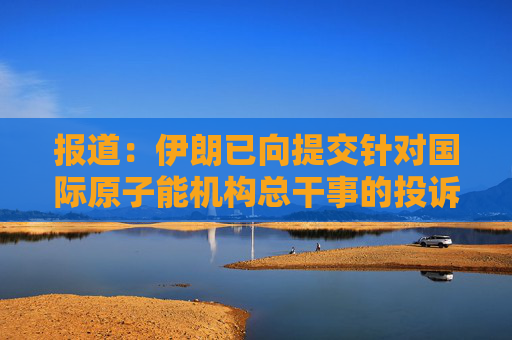 报道：伊朗已向提交针对国际原子能机构总干事的投诉
