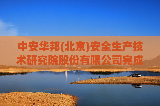 中安华邦(北京)安全生产技术研究院股份有限公司完成工商变更 注册资本增至2200万元