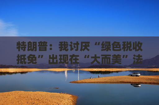 特朗普：我讨厌“绿色税收抵免”出现在“大而美”法案中