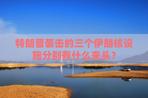 特朗普袭击的三个伊朗核设施分别有什么来头？