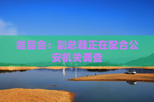 唯品会：副总裁正在配合公安机关调查