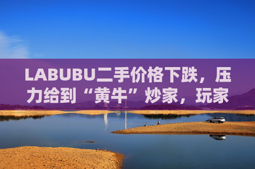 LABUBU二手价格下跌，压力给到“黄牛”炒家，玩家：持续断货只会消耗热情