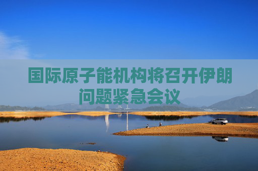 国际原子能机构将召开伊朗问题紧急会议