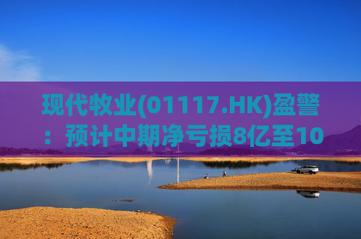 现代牧业(01117.HK)盈警：预计中期净亏损8亿至10亿元