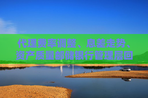 代理费率调整、息差走势、资产质量邮储银行管理层回应市场关注热点