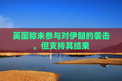 英国称未参与对伊朗的袭击，但支持其结果