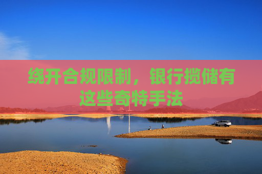 绕开合规限制，银行揽储有这些奇特手法
