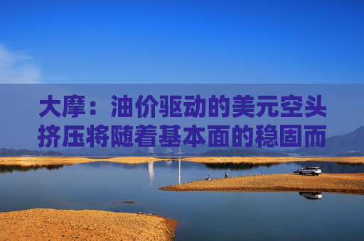 大摩：油价驱动的美元空头挤压将随着基本面的稳固而消退