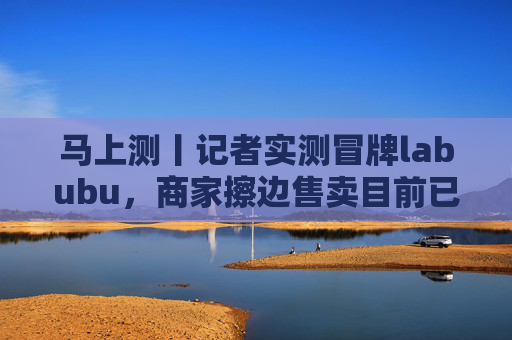 马上测丨记者实测冒牌labubu，商家擦边售卖目前已下架