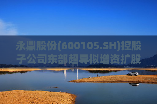 永鼎股份(600105.SH)控股子公司东部超导拟增资扩股并引入外部投资者