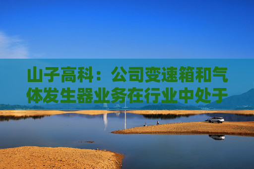山子高科：公司变速箱和气体发生器业务在行业中处于领先地位，与各造车新势力合作持续推进中  第1张