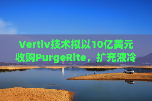 Vertiv技术拟以10亿美元收购PurgeRite，扩充液冷产品组合