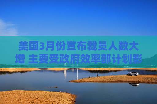 美国3月份宣布裁员人数大增 主要受政府效率部计划影响