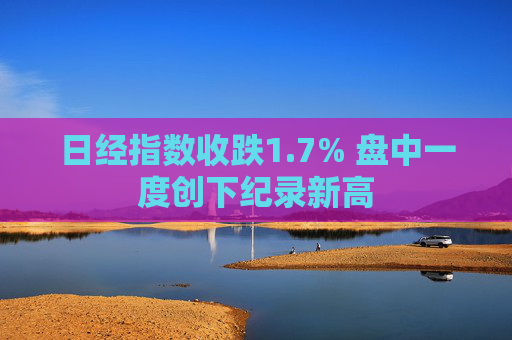 日经指数收跌1.7% 盘中一度创下纪录新高