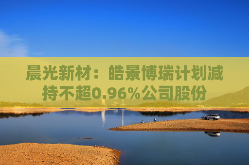 晨光新材：皓景博瑞计划减持不超0.96%公司股份