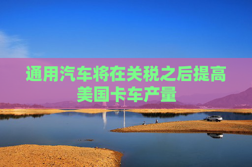 通用汽车将在关税之后提高美国卡车产量