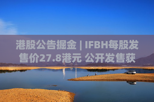 港股公告掘金 | IFBH每股发售价27.8港元 公开发售获2682.35倍认购