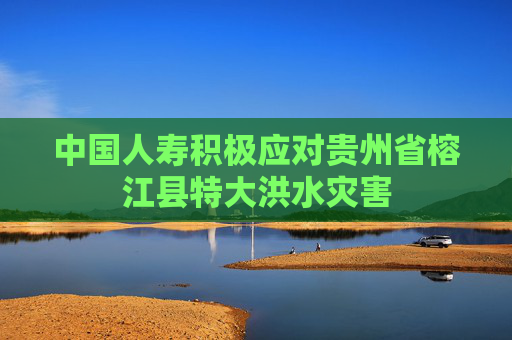 中国人寿积极应对贵州省榕江县特大洪水灾害