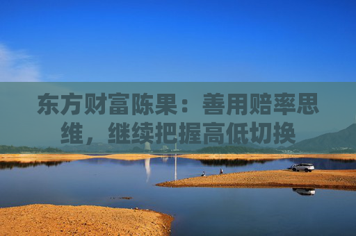 东方财富陈果：善用赔率思维，继续把握高低切换