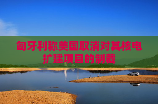 匈牙利称美国取消对其核电扩建项目的制裁