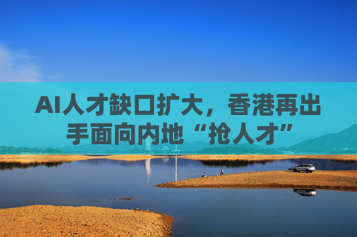 AI人才缺口扩大，香港再出手面向内地“抢人才”