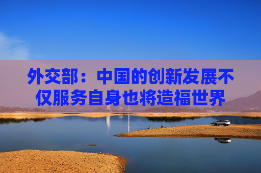 外交部：中国的创新发展不仅服务自身也将造福世界