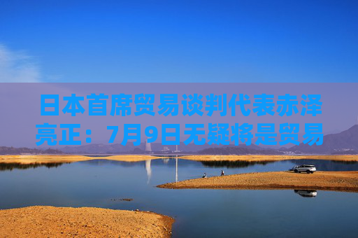 日本首席贸易谈判代表赤泽亮正：7月9日无疑将是贸易谈判的里程碑