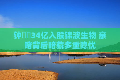 钟睒睒34亿入股锦波生物 豪赌背后暗藏多重隐忧