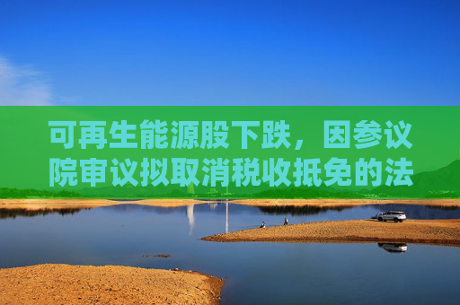 可再生能源股下跌，因参议院审议拟取消税收抵免的法案