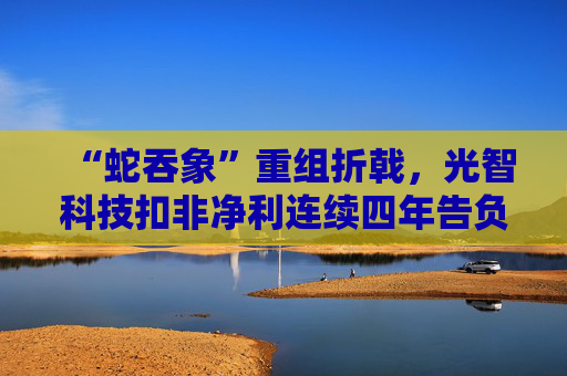 “蛇吞象”重组折戟，光智科技扣非净利连续四年告负