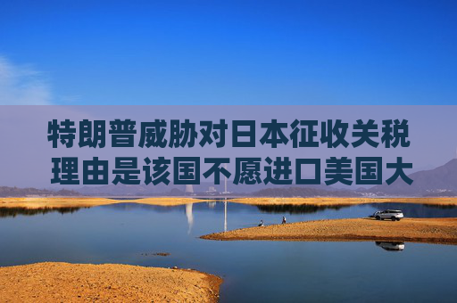 特朗普威胁对日本征收关税 理由是该国不愿进口美国大米