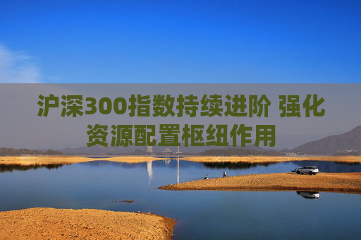 沪深300指数持续进阶 强化资源配置枢纽作用