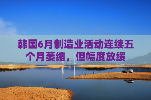 韩国6月制造业活动连续五个月萎缩，但幅度放缓