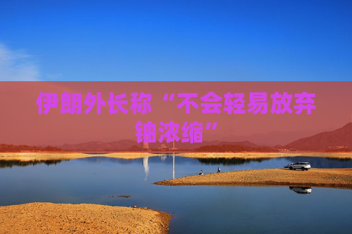 伊朗外长称“不会轻易放弃铀浓缩”