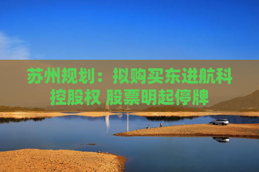 苏州规划：拟购买东进航科控股权 股票明起停牌