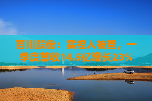 百川股份：实控人被查，一季度营收14.5亿增长23%