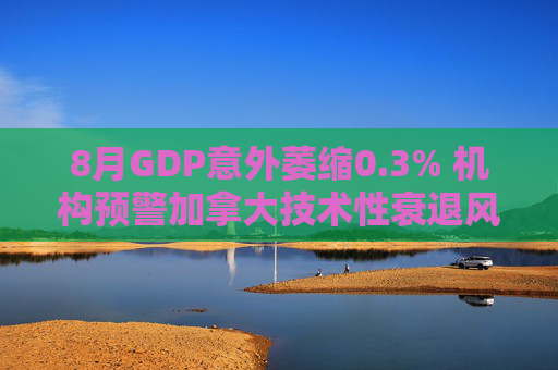 8月GDP意外萎缩0.3% 机构预警加拿大技术性衰退风险升温