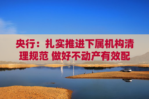 央行：扎实推进下属机构清理规范 做好不动产有效配置和利用  第1张