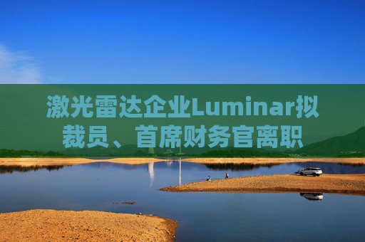 激光雷达企业Luminar拟裁员、首席财务官离职