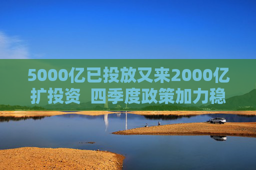 5000亿已投放又来2000亿扩投资  四季度政策加力稳增长