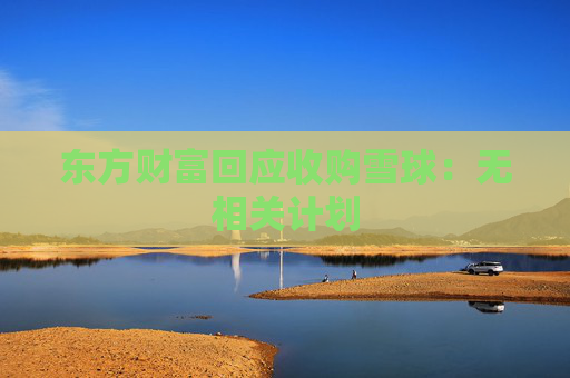 东方财富回应收购雪球：无相关计划